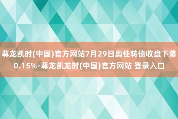 尊龙凯时(中国)官方网站7月29日奥佳转债收盘下落0.15%-尊龙凯龙时(中国)官方网站 登录入口