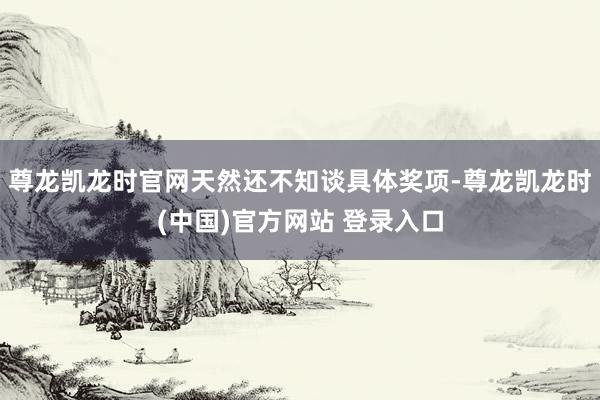 尊龙凯龙时官网天然还不知谈具体奖项-尊龙凯龙时(中国)官方网站 登录入口