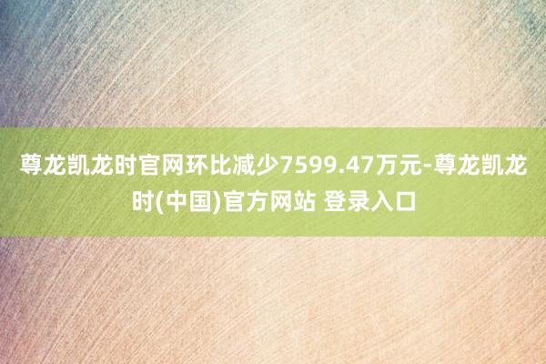 尊龙凯龙时官网环比减少7599.47万元-尊龙凯龙时(中国)官方网站 登录入口