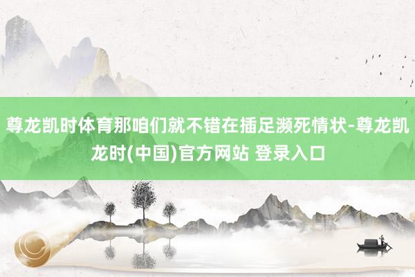 尊龙凯时体育那咱们就不错在插足濒死情状-尊龙凯龙时(中国)官方网站 登录入口