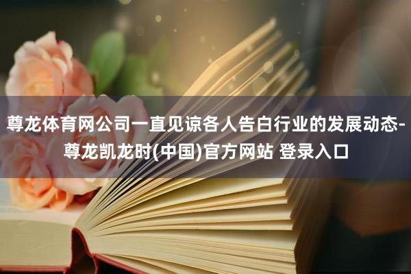 尊龙体育网公司一直见谅各人告白行业的发展动态-尊龙凯龙时(中国)官方网站 登录入口