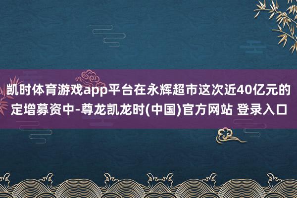 凯时体育游戏app平台在永辉超市这次近40亿元的定增募资中-尊龙凯龙时(中国)官方网站 登录入口