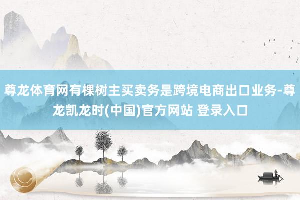 尊龙体育网有棵树主买卖务是跨境电商出口业务-尊龙凯龙时(中国)官方网站 登录入口