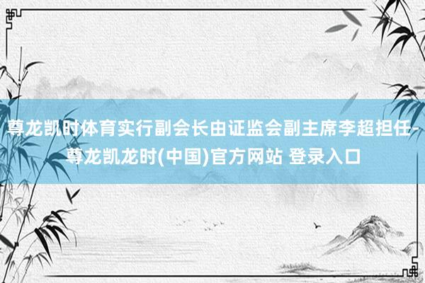 尊龙凯时体育实行副会长由证监会副主席李超担任-尊龙凯龙时(中国)官方网站 登录入口