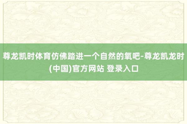 尊龙凯时体育仿佛踏进一个自然的氧吧-尊龙凯龙时(中国)官方网站 登录入口