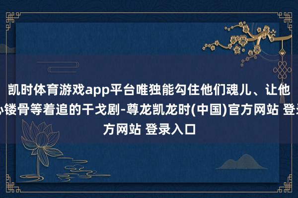 凯时体育游戏app平台唯独能勾住他们魂儿、让他们铭心镂骨等着追的干戈剧-尊龙凯龙时(中国)官方网站 登录入口