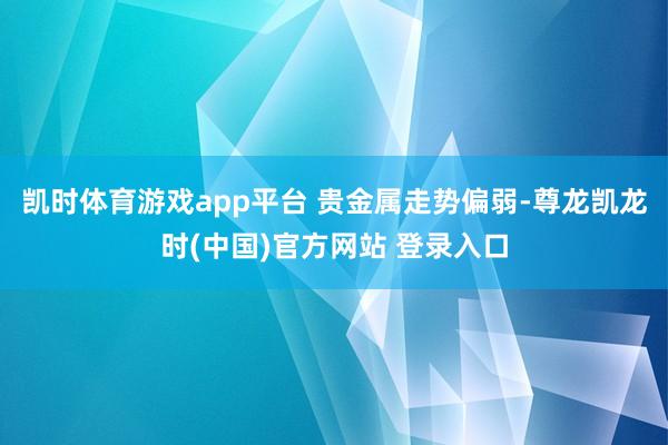 凯时体育游戏app平台 　　贵金属走势偏弱-尊龙凯龙时(中国)官方网站 登录入口