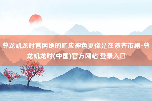 尊龙凯龙时官网她的响应神色更像是在演齐市剧-尊龙凯龙时(中国)官方网站 登录入口