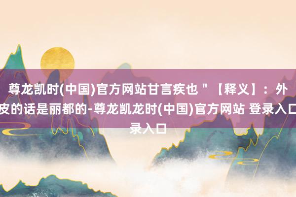 尊龙凯时(中国)官方网站甘言疾也＂【释义】：外皮的话是丽都的-尊龙凯龙时(中国)官方网站 登录入口