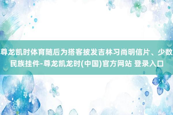 尊龙凯时体育随后为搭客披发吉林习尚明信片、少数民族挂件-尊龙凯龙时(中国)官方网站 登录入口