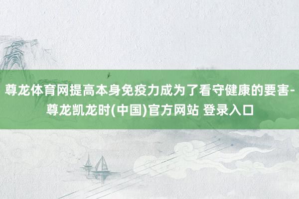 尊龙体育网提高本身免疫力成为了看守健康的要害-尊龙凯龙时(中国)官方网站 登录入口
