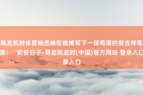 尊龙凯时体育杨丞琳在微博写下一段苟简的报吉祥笔墨：“前些日子-尊龙凯龙时(中国)官方网站 登录入口