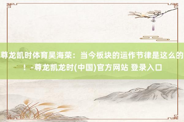 尊龙凯时体育吴海荣：当今板块的运作节律是这么的！-尊龙凯龙时(中国)官方网站 登录入口
