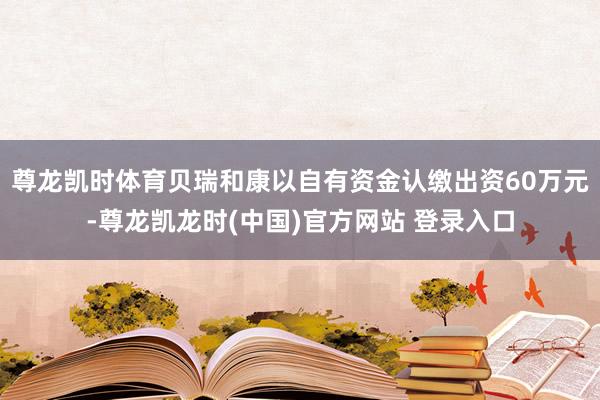 尊龙凯时体育贝瑞和康以自有资金认缴出资60万元-尊龙凯龙时(中国)官方网站 登录入口