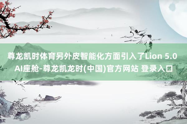 尊龙凯时体育另外皮智能化方面引入了Lion 5.0 AI座舱-尊龙凯龙时(中国)官方网站 登录入口