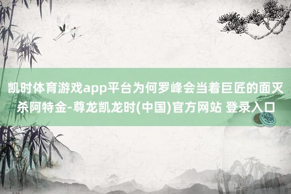 凯时体育游戏app平台为何罗峰会当着巨匠的面灭杀阿特金-尊龙凯龙时(中国)官方网站 登录入口
