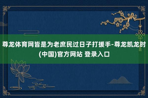 尊龙体育网皆是为老庶民过日子打援手-尊龙凯龙时(中国)官方网站 登录入口