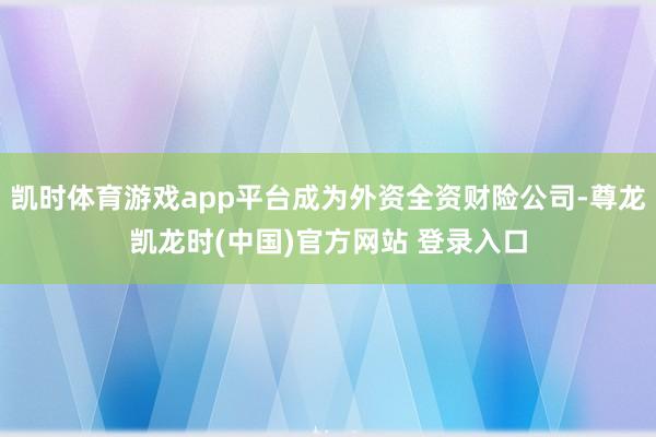 凯时体育游戏app平台成为外资全资财险公司-尊龙凯龙时(中国)官方网站 登录入口