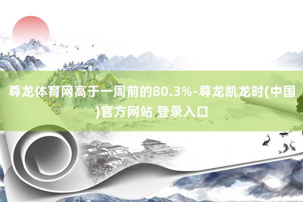 尊龙体育网高于一周前的80.3%-尊龙凯龙时(中国)官方网站 登录入口