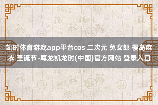 凯时体育游戏app平台cos 二次元 兔女郎 樱岛麻衣 圣诞节-尊龙凯龙时(中国)官方网站 登录入口
