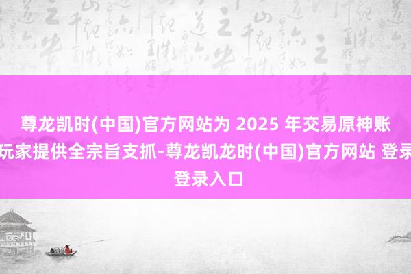 尊龙凯时(中国)官方网站为 2025 年交易原神账号的玩家提供全宗旨支抓-尊龙凯龙时(中国)官方网站 登录入口