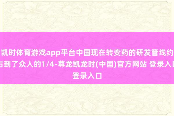 凯时体育游戏app平台中国现在转变药的研发管线约占到了众人的1/4-尊龙凯龙时(中国)官方网站 登录入口