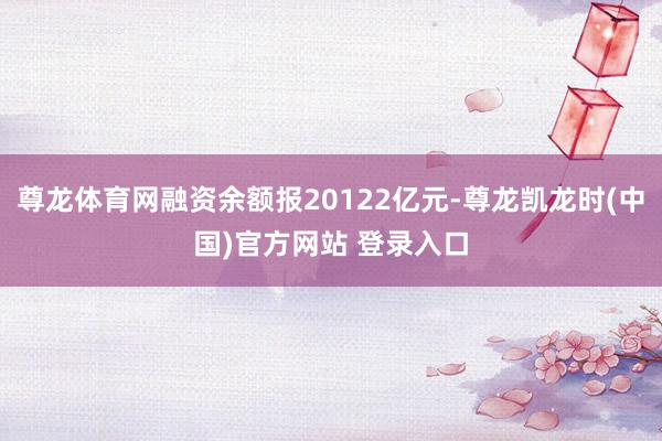 尊龙体育网融资余额报20122亿元-尊龙凯龙时(中国)官方网站 登录入口