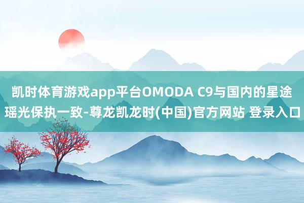 凯时体育游戏app平台OMODA C9与国内的星途瑶光保执一致-尊龙凯龙时(中国)官方网站 登录入口