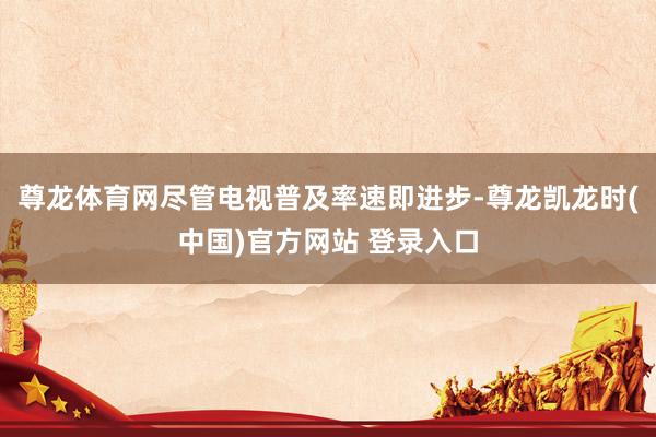 尊龙体育网尽管电视普及率速即进步-尊龙凯龙时(中国)官方网站 登录入口