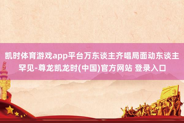 凯时体育游戏app平台万东谈主齐唱局面动东谈主罕见-尊龙凯龙时(中国)官方网站 登录入口