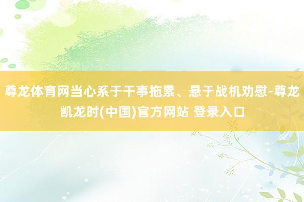 尊龙体育网当心系于干事拖累、悬于战机劝慰-尊龙凯龙时(中国)官方网站 登录入口