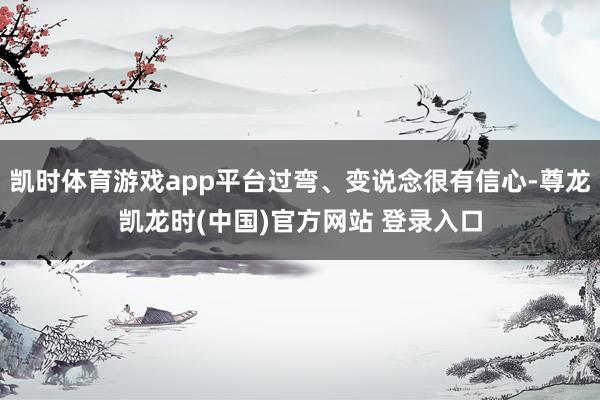 凯时体育游戏app平台过弯、变说念很有信心-尊龙凯龙时(中国)官方网站 登录入口