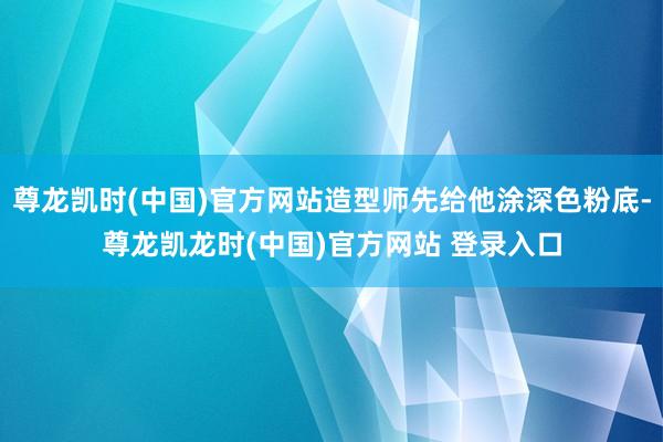 尊龙凯时(中国)官方网站造型师先给他涂深色粉底-尊龙凯龙时(中国)官方网站 登录入口