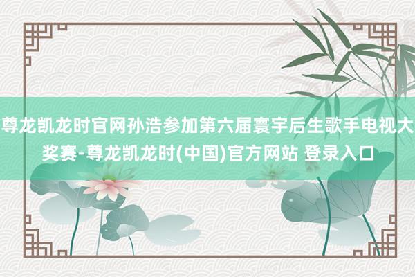 尊龙凯龙时官网孙浩参加第六届寰宇后生歌手电视大奖赛-尊龙凯龙时(中国)官方网站 登录入口
