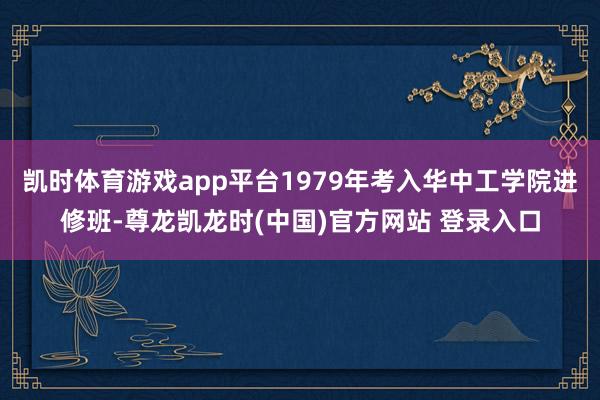 凯时体育游戏app平台1979年考入华中工学院进修班-尊龙凯龙时(中国)官方网站 登录入口