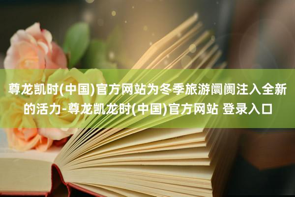 尊龙凯时(中国)官方网站为冬季旅游阛阓注入全新的活力-尊龙凯龙时(中国)官方网站 登录入口