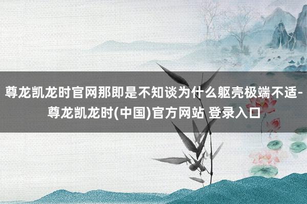 尊龙凯龙时官网那即是不知谈为什么躯壳极端不适-尊龙凯龙时(中国)官方网站 登录入口