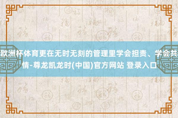 欧洲杯体育更在无时无刻的管理里学会担责、学会共情-尊龙凯龙时(中国)官方网站 登录入口
