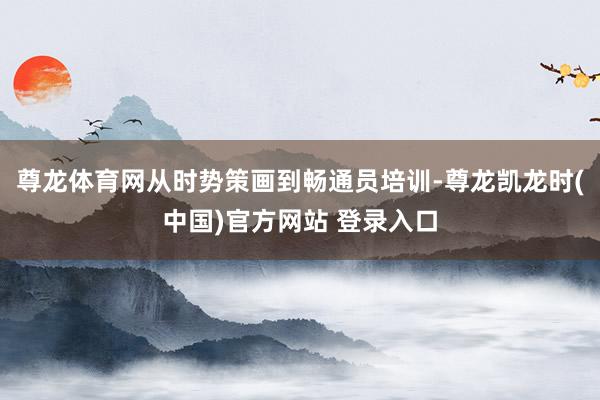 尊龙体育网从时势策画到畅通员培训-尊龙凯龙时(中国)官方网站 登录入口