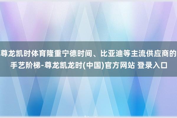 尊龙凯时体育隆重宁德时间、比亚迪等主流供应商的手艺阶梯-尊龙凯龙时(中国)官方网站 登录入口