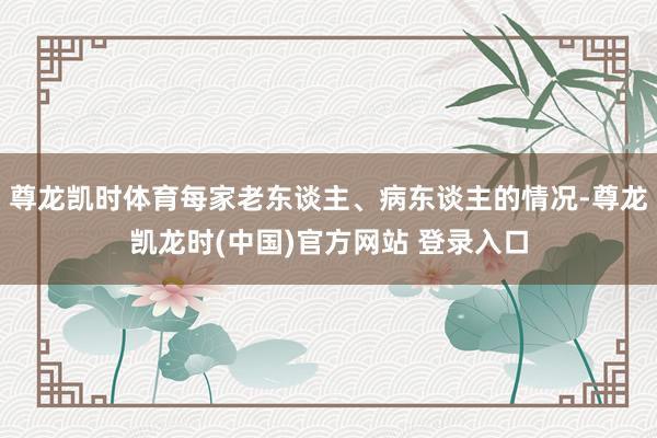 尊龙凯时体育每家老东谈主、病东谈主的情况-尊龙凯龙时(中国)官方网站 登录入口