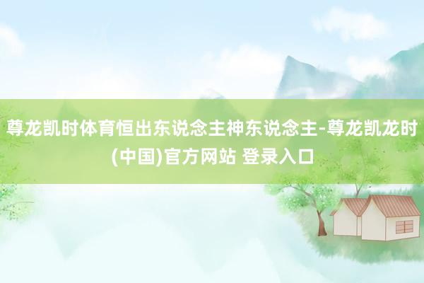 尊龙凯时体育恒出东说念主神东说念主-尊龙凯龙时(中国)官方网站 登录入口