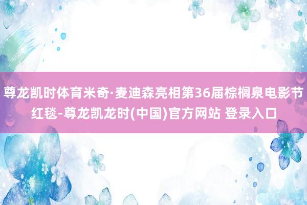 尊龙凯时体育米奇·麦迪森亮相第36届棕榈泉电影节红毯-尊龙凯龙时(中国)官方网站 登录入口