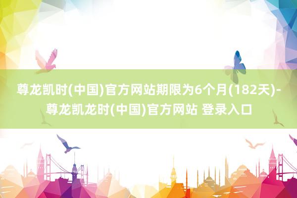 尊龙凯时(中国)官方网站期限为6个月(182天)-尊龙凯龙时(中国)官方网站 登录入口