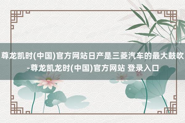 尊龙凯时(中国)官方网站日产是三菱汽车的最大鼓吹-尊龙凯龙时(中国)官方网站 登录入口