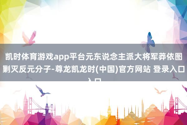 凯时体育游戏app平台元东说念主派大将军莽依图剿灭反元分子-尊龙凯龙时(中国)官方网站 登录入口