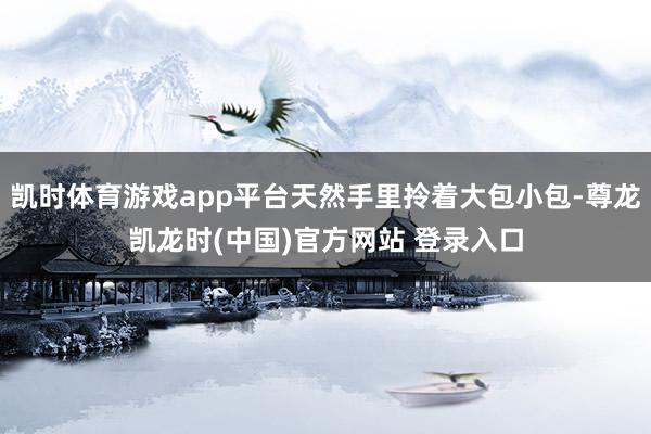 凯时体育游戏app平台天然手里拎着大包小包-尊龙凯龙时(中国)官方网站 登录入口
