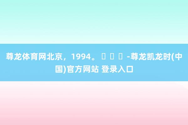 尊龙体育网北京，1994。 ​​​-尊龙凯龙时(中国)官方网站 登录入口