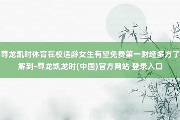 尊龙凯时体育在校适龄女生有望免费第一财经多方了解到-尊龙凯龙时(中国)官方网站 登录入口