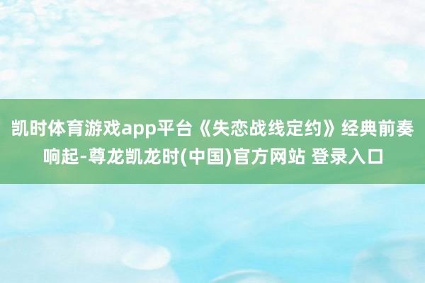 凯时体育游戏app平台《失恋战线定约》经典前奏响起-尊龙凯龙时(中国)官方网站 登录入口